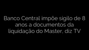 ​Banco Central impõe sigilo de 8 anos a documentos da liquidação do Master, diz TV 